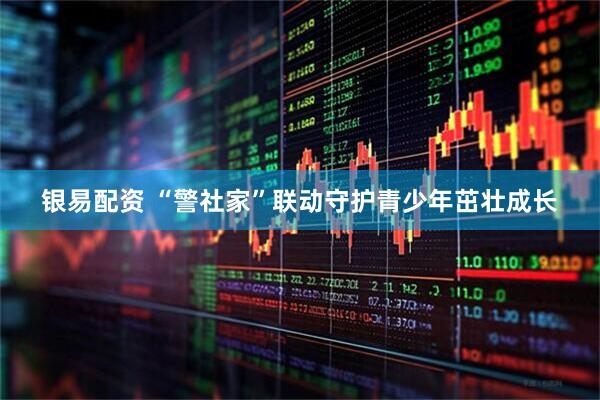 银易配资 “警社家”联动守护青少年茁壮成长