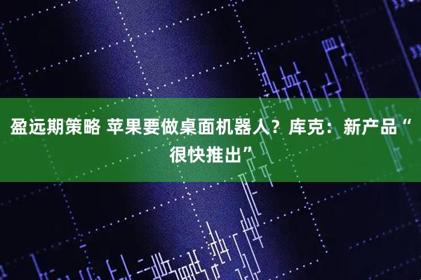 盈远期策略 苹果要做桌面机器人？库克：新产品“很快推出”