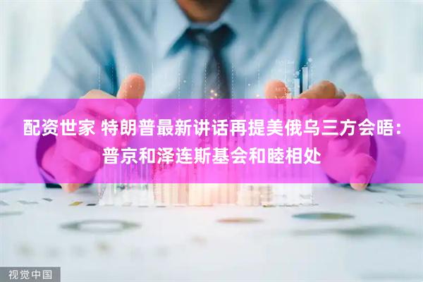 配资世家 特朗普最新讲话再提美俄乌三方会晤：普京和泽连斯基会和睦相处