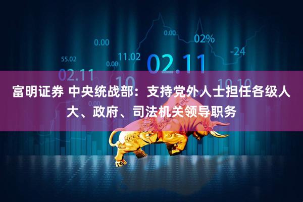 富明证券 中央统战部：支持党外人士担任各级人大、政府、司法机关领导职务