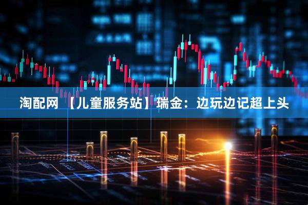淘配网 【儿童服务站】瑞金：边玩边记超上头