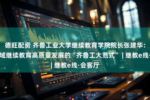 德旺配资 齐鲁工业大学继续教育学院院长张建华：凝练区域继续教育高质量发展的“齐鲁工大范式” | 继教e线·会客厅