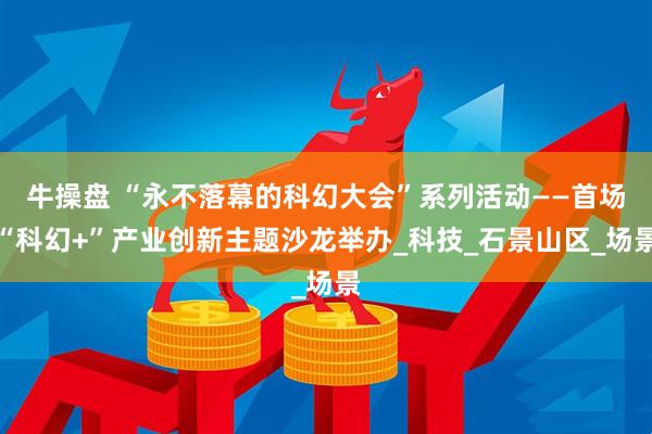 牛操盘 “永不落幕的科幻大会”系列活动——首场“科幻+”产业创新主题沙龙举办_科技_石景山区_场景