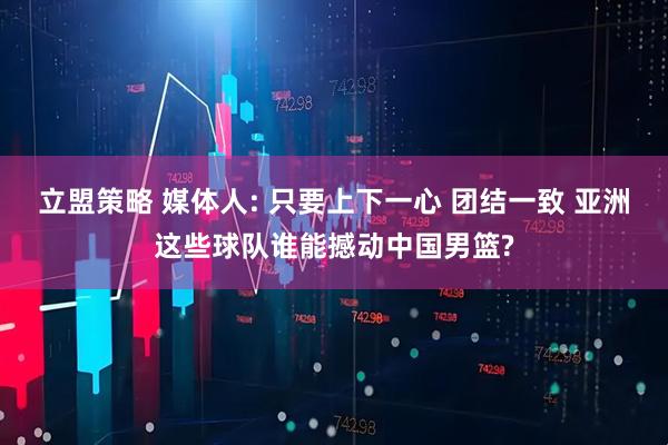 立盟策略 媒体人: 只要上下一心 团结一致 亚洲这些球队谁能撼动中国男篮?