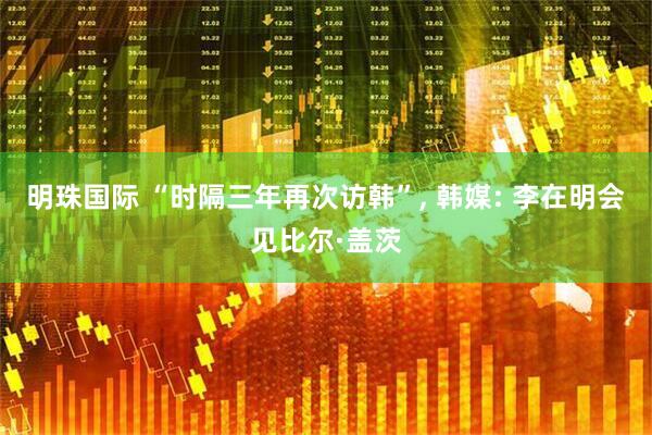 明珠国际 “时隔三年再次访韩”, 韩媒: 李在明会见比尔·盖茨