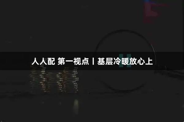 人人配 第一视点丨基层冷暖放心上