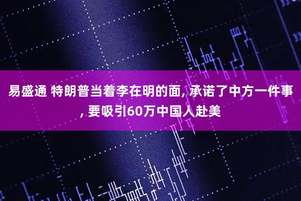 易盛通 特朗普当着李在明的面, 承诺了中方一件事, 要吸引60万中国人赴美