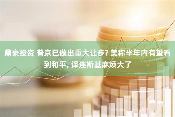 鼎豪投资 普京已做出重大让步? 美称半年内有望看到和平, 泽连斯基麻烦大了
