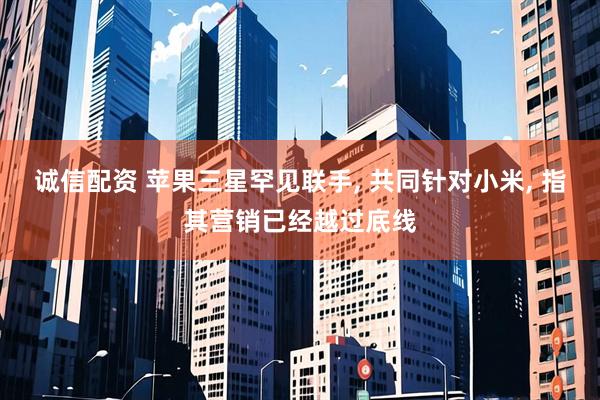 诚信配资 苹果三星罕见联手, 共同针对小米, 指其营销已经越过底线
