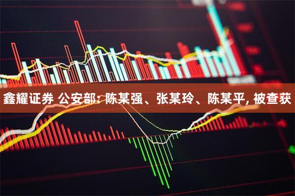 鑫耀证券 公安部: 陈某强、张某玲、陈某平, 被查获