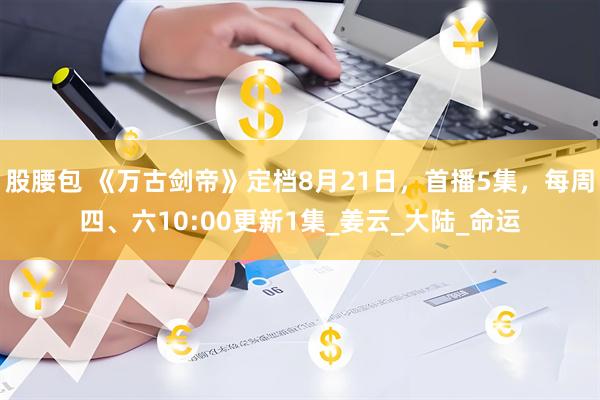 股腰包 《万古剑帝》定档8月21日，首播5集，每周四、六10:00更新1集_姜云_大陆_命运