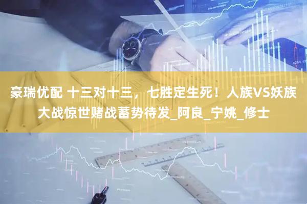 豪瑞优配 十三对十三，七胜定生死！人族VS妖族大战惊世赌战蓄势待发_阿良_宁姚_修士