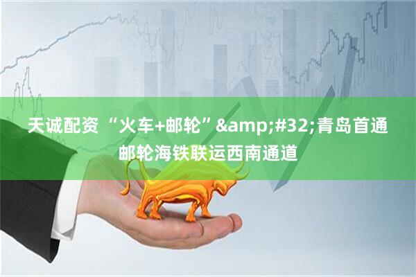 天诚配资 “火车+邮轮”&#32;青岛首通邮轮海铁联运西南通道