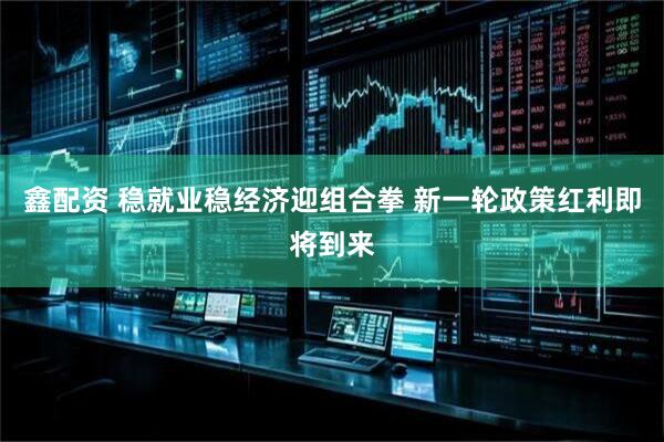 鑫配资 稳就业稳经济迎组合拳 新一轮政策红利即将到来
