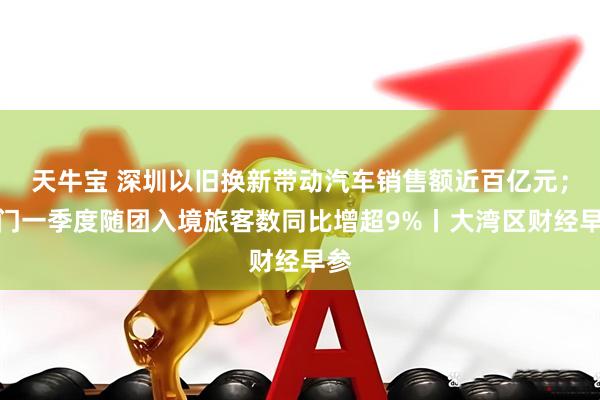 天牛宝 深圳以旧换新带动汽车销售额近百亿元；澳门一季度随团入境旅客数同比增超9%丨大湾区财经早参
