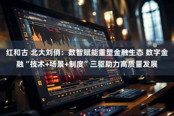 红和古 北大刘俏：数智赋能重塑金融生态 数字金融“技术+场景+制度”三驱助力高质量发展