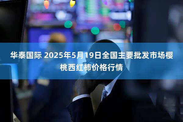 华泰国际 2025年5月19日全国主要批发市场樱桃西红柿价格行情