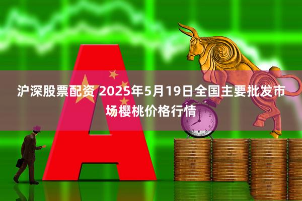 沪深股票配资 2025年5月19日全国主要批发市场樱桃价格行情