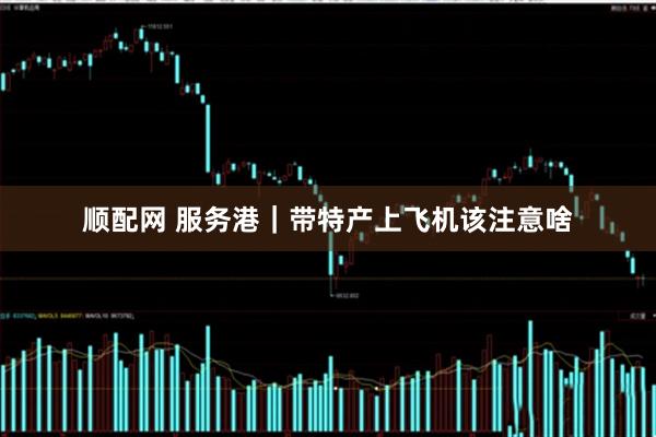 顺配网 服务港｜带特产上飞机该注意啥