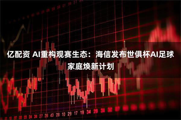 亿配资 AI重构观赛生态：海信发布世俱杯AI足球家庭焕新计划