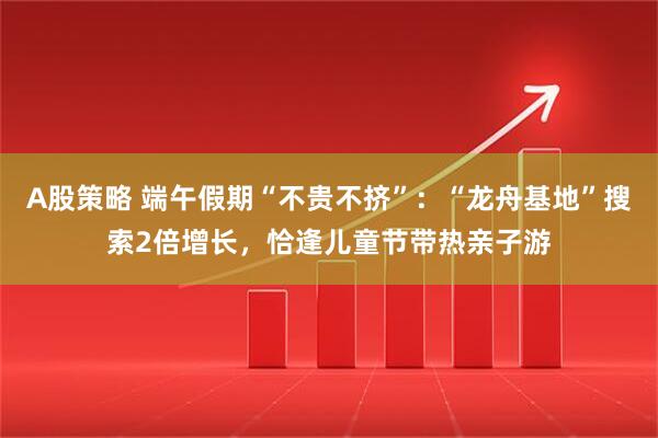 A股策略 端午假期“不贵不挤”：“龙舟基地”搜索2倍增长，恰逢儿童节带热亲子游