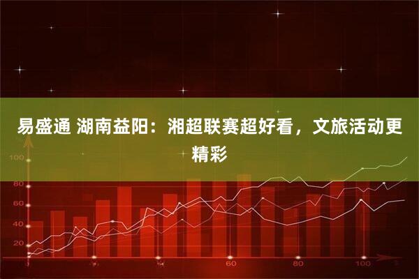 易盛通 湖南益阳：湘超联赛超好看，文旅活动更精彩