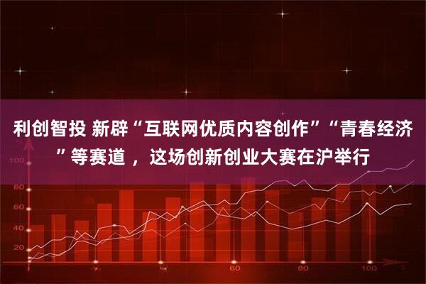 利创智投 新辟“互联网优质内容创作”“青春经济”等赛道 ，这场创新创业大赛在沪举行