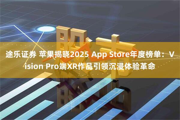 途乐证券 苹果揭晓2025 App Store年度榜单：Vision Pro端XR作品引领沉浸体验革命