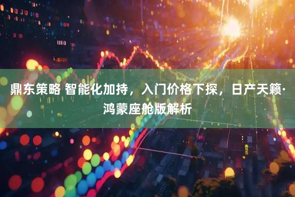 鼎东策略 智能化加持，入门价格下探，日产天籁·鸿蒙座舱版解析