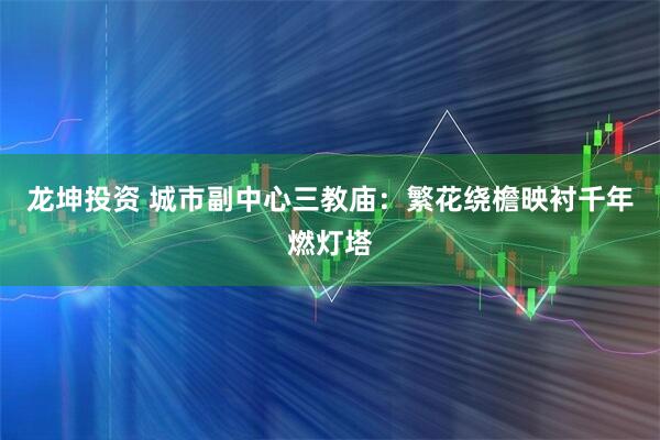 龙坤投资 城市副中心三教庙：繁花绕檐映衬千年燃灯塔