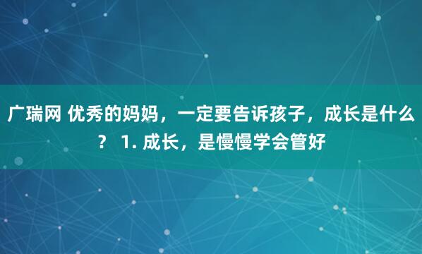 广瑞网 优秀的妈妈，一定要告诉孩子，成长是什么？ 1. 成长，是慢慢学会管好