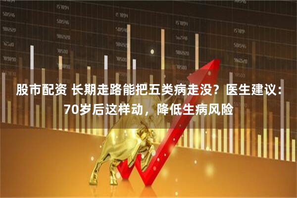 股市配资 长期走路能把五类病走没？医生建议：70岁后这样动，降低生病风险